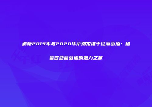 解析2015年与2020年萨别拉维干红葡萄酒：格鲁吉亚葡萄酒的魅力之旅