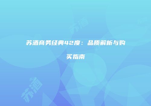 苏酒商务经典42度：品质解析与购买指南