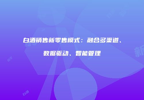 白酒销售新零售模式：融合多渠道、数据驱动、智能管理
