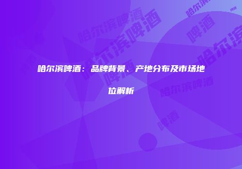 哈尔滨啤酒：品牌背景、产地分布及市场地位解析