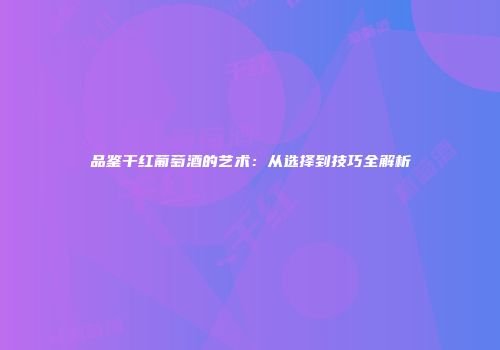 品鉴干红葡萄酒的艺术：从选择到技巧全解析