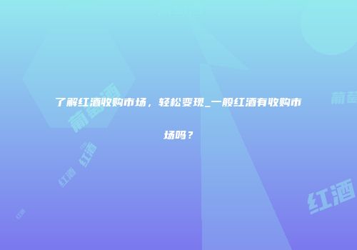 了解红酒收购市场，轻松变现_一般红酒有收购市场吗？