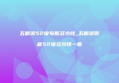 五粮液52度每瓶多少钱_五粮液原藏52度多少钱一瓶