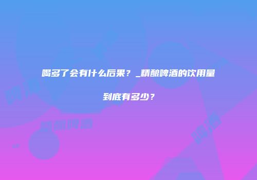喝多了会有什么后果？_精酿啤酒的饮用量到底有多少？