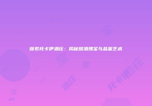 探索托卡伊酒庄：揭秘甜酒瑰宝与品鉴艺术