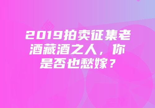 2019拍卖征集老酒藏酒之人，你是否也愁嫁？