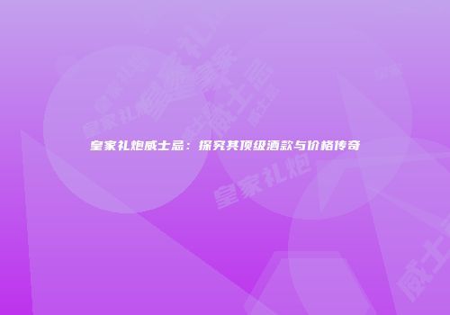 皇家礼炮威士忌：探究其顶级酒款与价格传奇