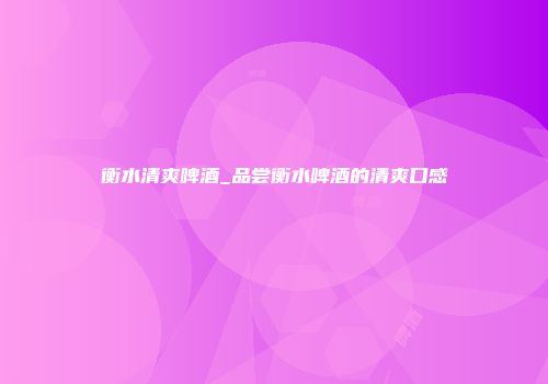 衡水清爽啤酒_品尝衡水啤酒的清爽口感