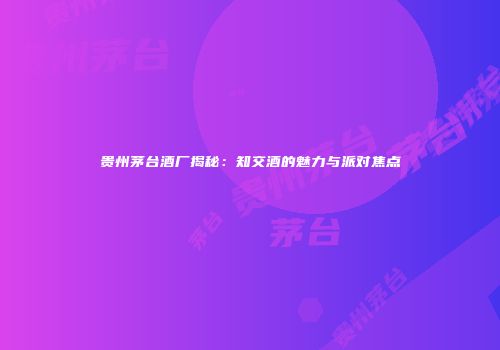 贵州茅台酒厂揭秘：知交酒的魅力与派对焦点