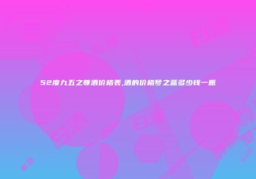 52度九五之尊酒价格表,酒的价格梦之蓝多少钱一瓶