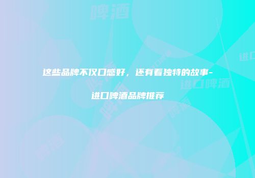 这些品牌不仅口感好，还有着独特的故事-进口啤酒品牌推荐