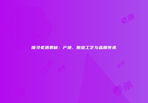 探寻老酒奥秘：产地、酿造工艺与品质传承