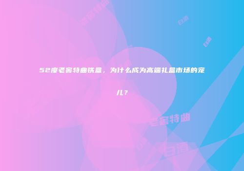 52度老窖特曲铁盒，为什么成为高端礼盒市场的宠儿？