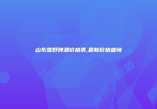 山东雪野啤酒价格表,最新价格查询
