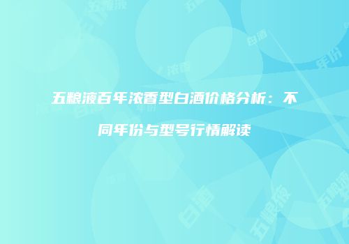五粮液百年浓香型白酒价格分析：不同年份与型号行情解读