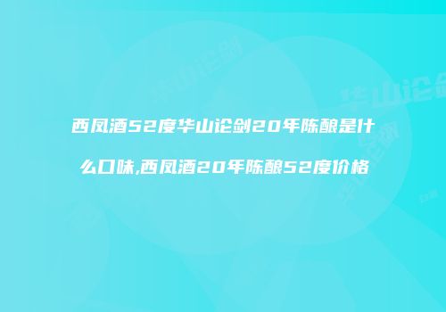 西凤酒52度华山论剑20年陈酿是什么口味,西凤酒20年陈酿52度价格