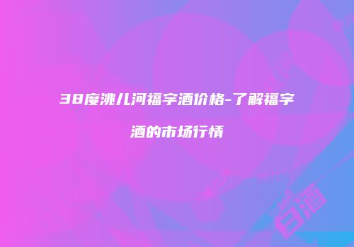 38度洮儿河福字酒价格-了解福字酒的市场行情