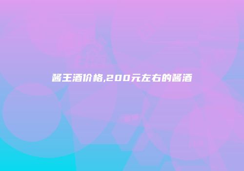 酱王酒价格,200元左右的酱酒