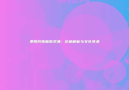 景阳冈陈酿原浆酒：价格解析与文化传承