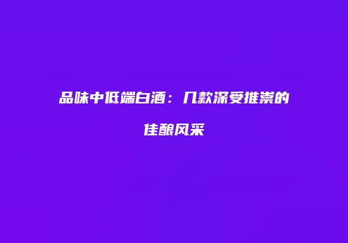 品味中低端白酒：几款深受推崇的佳酿风采