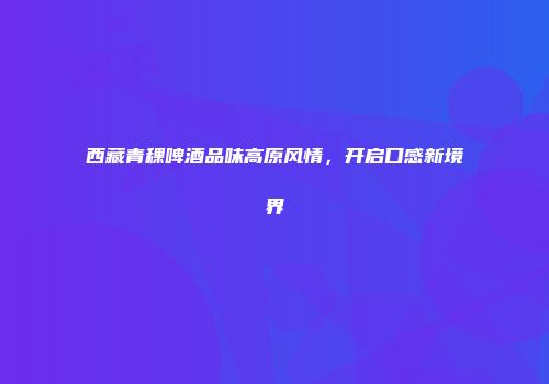 西藏青稞啤酒品味高原风情，开启口感新境界