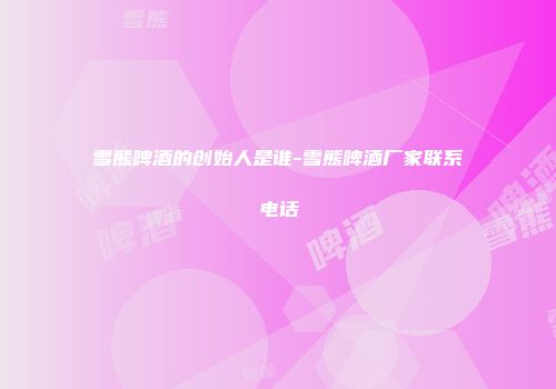 雪熊啤酒的创始人是谁-雪熊啤酒厂家联系电话