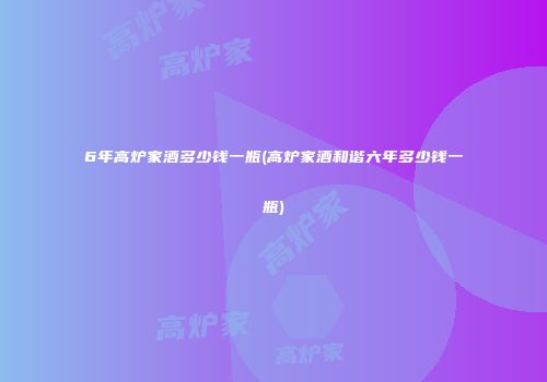 6年高炉家酒多少钱一瓶(高炉家酒和谐六年多少钱一瓶)
