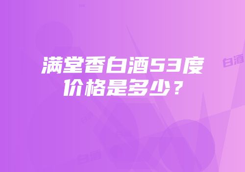 满堂香白酒53度价格是多少？