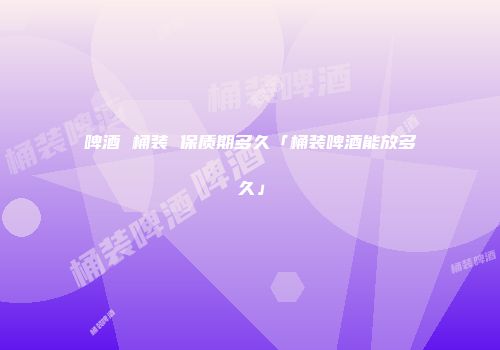 啤酒 桶装 保质期多久「桶装啤酒能放多久」