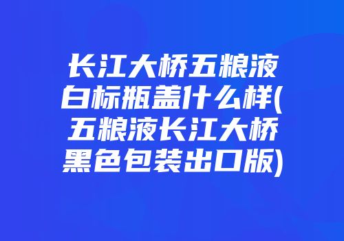 长江大桥五粮液白标瓶盖什么样(五粮液长江大桥黑色包装出口版)