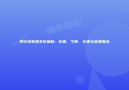 鄂尔多斯酒文化探秘：价格、气候、交通与名酒盘点