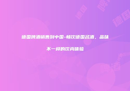 德国啤酒销售到中国-畅饮德国名酒，品味不一样的饮尚体验