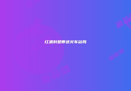 红酒刻意带进火车站吗