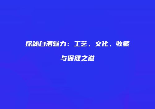 探秘白酒魅力：工艺、文化、收藏与保健之道