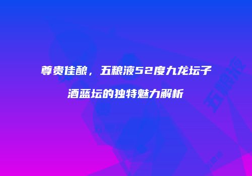 尊贵佳酿，五粮液52度九龙坛子酒蓝坛的独特魅力解析