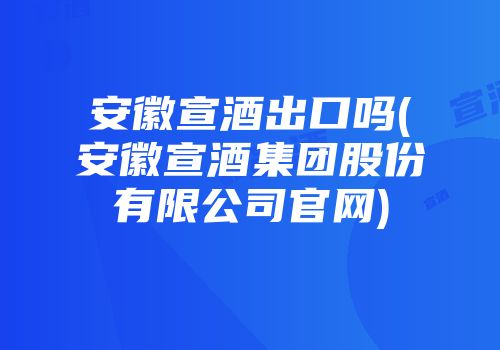 安徽宣酒出口吗(安徽宣酒集团股份有限公司官网)