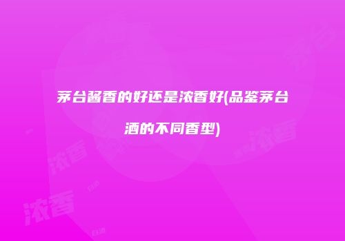 茅台酱香的好还是浓香好(品鉴茅台酒的不同香型)
