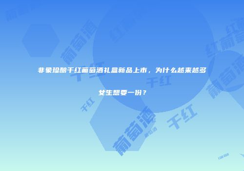 非象珍酿干红葡萄酒礼盒新品上市，为什么越来越多女生想要一份？