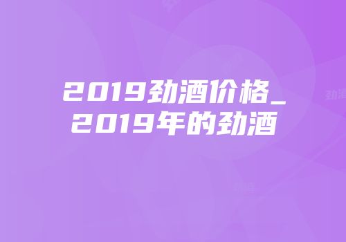 2019劲酒价格_2019年的劲酒