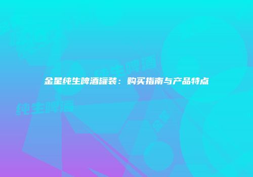 金星纯生啤酒罐装：购买指南与产品特点