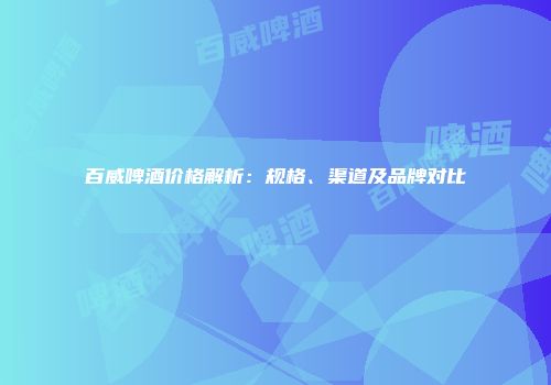 百威啤酒价格解析：规格、渠道及品牌对比