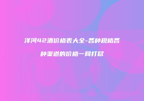 洋河42酒价格表大全-各种规格各种渠道的价格一网打尽
