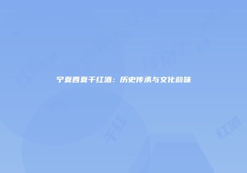 宁夏西夏干红酒：历史传承与文化韵味