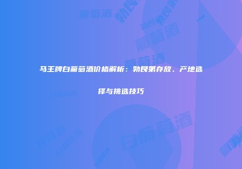 马王牌白葡萄酒价格解析：勃艮第存放、产地选择与挑选技巧