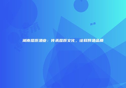 湖南屈原酒业：传承屈原文化，诠释醇酒品质