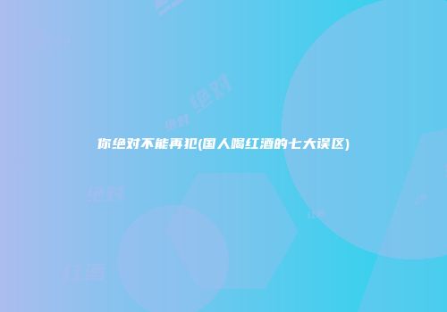 你绝对不能再犯(国人喝红酒的七大误区)