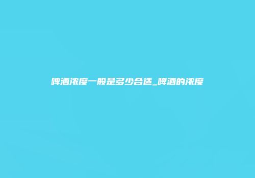 啤酒浓度一般是多少合适_啤酒的浓度
