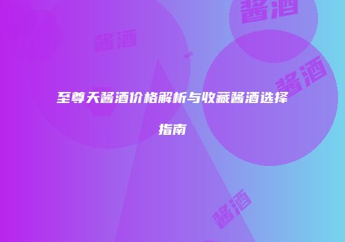 至尊天酱酒价格解析与收藏酱酒选择指南