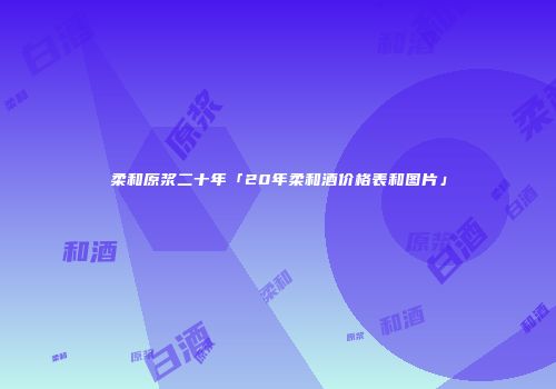 柔和原浆二十年「20年柔和酒价格表和图片」