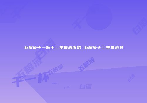 五粮液干一杯十二生肖酒价格_五粮液十二生肖酒具